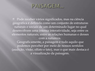    Pode receber vários significados, mas na ciência
 geográfica é definida como um conjunto de estruturas
  naturais e sociais de um determinado lugar no qual
 desenvolvem uma intensa interatividade, seja entre os
elementos naturais, entre as relações humanas e desses
                     com a natureza.
    Geograficamente, a paisagem é tudo aquilo que
    podemos perceber por meio de nossos sentidos
(audição, visão, olfato e tato), mas o que mais destaca é
              a visualização da paisagem.
 
