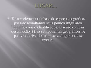    É é um elemento de base do espaço geográfico,
      por isso ressaltamos seus pontos singulares,
     identificáveis e identificados. O senso comum
    desta noção já traz componentes geográficos. A
      palavra deriva do latim, locus, lugar onde se
                         instala.
 