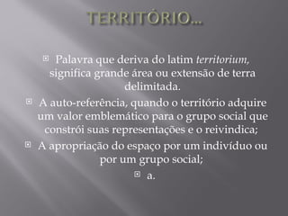  Palavra que deriva do latim territorium,
      significa grande área ou extensão de terra
                      delimitada.
   A auto-referência, quando o território adquire
    um valor emblemático para o grupo social que
     constrói suas representações e o reivindica;
   A apropriação do espaço por um indivíduo ou
                 por um grupo social;
                         a.
 
