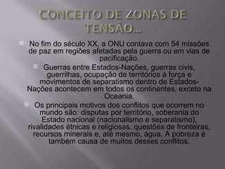     No fim do século XX, a ONU contava com 54 missões
     de paz em regiões afetadas pela guerra ou em vias de
                            pacificação.
        Guerras entre Estados-Nações, guerras civis,
            guerrilhas, ocupação de territórios à força e
         movimentos de separatismo dentro de Estados-
     Nações acontecem em todos os continentes, exceto na
                             Oceania.
     Os principais motivos dos conflitos que ocorrem no
         mundo são: disputas por território, soberania do
          Estado nacional (nacionalismo e separatismo),
     rivalidades étnicas e religiosas, questões de fronteiras,
       recursos minerais e, até mesmo, água. A pobreza é
            também causa de muitos desses conflitos.
 