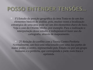   1º) Estudo da posição geográfica da área Trata-se de um dos
   elementos básicos de análise, pois, muitas vezes a localização
estratégica de uma área pode ser um dos elementos-chave do foco.
  Veja o caso do Oriente Médio, por exemplo. Para a realização e
      interpretação desse estudo, é indispensável fazer uso da
                cartografia, através de mapeamento.

     2º) Relação do conflito com a Teoria Centro-Periferia
 Normalmente, um foco está relacionado com uma das partes de
maior poder, o centro, representado pelo Estado ou por um grupo
  humano, e a periferia, que corresponde à parte mais fraca e
                            oprimida.
 