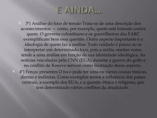     3º) Análise do foco de tensão Trata-se de uma descrição dos
     acontecimentos — como, por exemplo, quem está lutando contra
          quem. O governo colombiano e os guerrilheiros das FARC
       exemplificam bem essa questão. Outro aspecto importante é a
        ideologia de quem faz a análise. Todo cuidado é pouco ao se
       interpretar um determinado foco, pois a mídia, muitas vezes,
     tende a uma análise em função de sua identidade ideológica. As
     notícias veiculadas pela CNN (EUA) durante a guerra do golfo e
       no conflito de Kosovo servem como ilustração desse aspecto.
   4º) Forças presentes O foco pode ter uma ou várias causas básicas,
     diretas e indiretas. Como exemplos temos a influência dos países
      centrais, a exemplo dos EUA, e a questão étnica e religiosa, que
              tem determinado vários conflitos da atualidade.
 