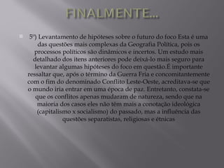     5º) Levantamento de hipóteses sobre o futuro do foco Esta é uma
         das questões mais complexas da Geografia Política, pois os
       processos políticos são dinâmicos e incertos. Um estudo mais
      detalhado dos itens anteriores pode deixá-lo mais seguro para
       levantar algumas hipóteses do foco em questão.É importante
    ressaltar que, após o término da Guerra Fria e concomitantemente
    com o fim do denominado Conflito Leste-Oeste, acreditava-se que
    o mundo iria entrar em uma época de paz. Entretanto, constata-se
       que os conflitos apenas mudaram de natureza, sendo que na
        maioria dos casos eles não têm mais a conotação ideológica
        (capitalismo x socialismo) do passado, mas a influência das
                  questões separatistas, religiosas e étnicas
 