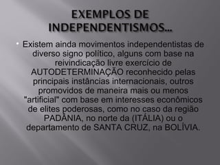    Existem ainda movimentos independentistas de
      diverso signo político, alguns com base na
              reivindicação livre exercício de
      AUTODETERMINAÇÃO reconhecido pelas
      principais instâncias internacionais, outros
         promovidos de maneira mais ou menos
    "artificial" com base em interesses econômicos
     de elites poderosas, como no caso da região
           PADÂNIA, no norte da (ITÁLIA) ou o
     departamento de SANTA CRUZ, na BOLÍVIA.
 