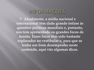   Atualmente, a mídia nacional e
internacional têm dado grande ênfase às
questões políticas mundiais e, portanto,
nos tem apresentado os grandes focos de
  tensão. Esses focos têm sido bastante
 explorados no vestibular e, para que se
    tenha um bom desempenho neste
    conteúdo, aqui vão algumas dicas.
 