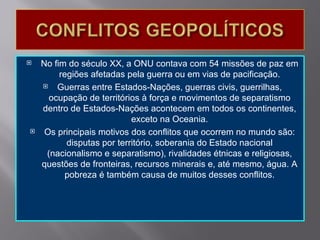    No fim do século XX, a ONU contava com 54 missões de paz em
         regiões afetadas pela guerra ou em vias de pacificação.
       Guerras entre Estados-Nações, guerras civis, guerrilhas,
      ocupação de territórios à força e movimentos de separatismo
    dentro de Estados-Nações acontecem em todos os continentes,
                            exceto na Oceania.
    Os principais motivos dos conflitos que ocorrem no mundo são:
           disputas por território, soberania do Estado nacional
     (nacionalismo e separatismo), rivalidades étnicas e religiosas,
    questões de fronteiras, recursos minerais e, até mesmo, água. A
           pobreza é também causa de muitos desses conflitos.
 