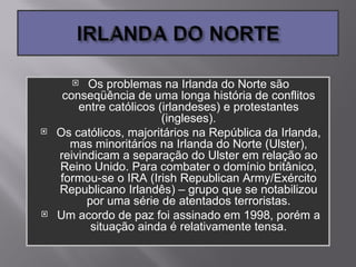   Os problemas na Irlanda do Norte são
     conseqüência de uma longa história de conflitos
        entre católicos (irlandeses) e protestantes
                         (ingleses).
   Os católicos, majoritários na República da Irlanda,
      mas minoritários na Irlanda do Norte (Ulster),
    reivindicam a separação do Ulster em relação ao
    Reino Unido. Para combater o domínio britânico,
    formou-se o IRA (Irish Republican Army/Exército
    Republicano Irlandês) – grupo que se notabilizou
          por uma série de atentados terroristas.
   Um acordo de paz foi assinado em 1998, porém a
           situação ainda é relativamente tensa.
 