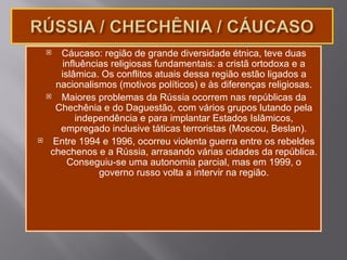   Cáucaso: região de grande diversidade étnica, teve duas
        influências religiosas fundamentais: a cristã ortodoxa e a
       islâmica. Os conflitos atuais dessa região estão ligados a
      nacionalismos (motivos políticos) e às diferenças religiosas.
      Maiores problemas da Rússia ocorrem nas repúblicas da
      Chechênia e do Daguestão, com vários grupos lutando pela
            independência e para implantar Estados Islâmicos,
       empregado inclusive táticas terroristas (Moscou, Beslan).
     Entre 1994 e 1996, ocorreu violenta guerra entre os rebeldes
     chechenos e a Rússia, arrasando várias cidades da república.
         Conseguiu-se uma autonomia parcial, mas em 1999, o
                 governo russo volta a intervir na região.
 