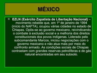    EZLN (Exército Zapatista de Libertação Nacional) –
       movimento rebelde que, em 1º de janeiro de 1994
    (início do NAFTA), ocupou várias cidades no estado de
    Chiapas. Opôs-se ao governo mexicano, reivindicando
     o combate à exclusão social e a melhoria dos direitos
       constitucionais dos povos indígenas. Liderado pelo
      subcomandante Marcos, iniciou negociações com o
         governo mexicano e não atua mais por meio do
      confronto armado. As condições sociais de Chiapas
    contrastam com grandes reservas petrolíferas e de gás
              natural encontradas em seu subsolo.
 