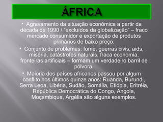  Agravamento da situação econômica a partir da
década de 1990 / “excluídos da globalização” – fraco
   mercado consumidor e exportação de produtos
                primários de baixo preço.
 Conjunto de problemas: fome, guerras civis, aids,
    miséria, catástrofes naturais, fraca economia,
fronteiras artificiais – formam um verdadeiro barril de
                          pólvora.
  Maioria dos países africanos passou por algum
  conflito nos últimos quinze anos: Ruanda, Burundi,
Serra Leoa, Libéria, Sudão, Somália, Etiópia, Eritréia,
      República Democrática do Congo, Angola,
     Moçambique, Argélia são alguns exemplos.
 