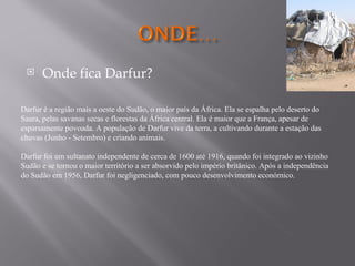     Onde fica Darfur?

Darfur é a região mais a oeste do Sudão, o maior país da África. Ela se espalha pelo deserto do
Saara, pelas savanas secas e florestas da África central. Ela é maior que a França, apesar de
esparsamente povoada. A população de Darfur vive da terra, a cultivando durante a estação das
chuvas (Junho - Setembro) e criando animais.

Darfur foi um sultanato independente de cerca de 1600 até 1916, quando foi integrado ao vizinho
Sudão e se tornou o maior território a ser absorvido pelo império britânico. Após a independência
do Sudão em 1956, Darfur foi negligenciado, com pouco desenvolvimento económico.
 