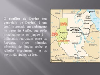 O conflito de Darfur (ou
genocídio de Darfur) é um
conflito armado em andamento
no oeste do Sudão, que opõe
principalmente os janjawid -
milicianos recrutados entre os
baggara,     tribos   nômades
africanas de língua árabe e
religião muçulmana - e os
povos não-árabes da área.
 
