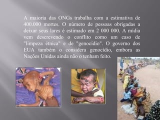 A maioria das ONGs trabalha com a estimativa de
400.000 mortes. O número de pessoas obrigadas a
deixar seus lares é estimado em 2 000 000. A mídia
vem descrevendo o conflito como um caso de
"limpeza étnica" e de "genocídio". O governo dos
EUA também o considera genocídio, embora as
Nações Unidas ainda não o tenham feito.
 