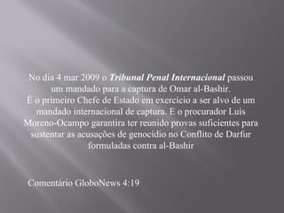 No dia 4 mar 2009 o Tribunal Penal Internacional passou
      um mandado para a captura de Omar al-Bashir.
É o primeiro Chefe de Estado em exercício a ser alvo de um
  mandado internacional de captura. E o procurador Luís
Moreno-Ocampo garantira ter reunido provas suficientes para
 sustentar as acusações de genocídio no Conflito de Darfur
                formuladas contra al-Bashir


 Comentário GloboNews 4:19
 