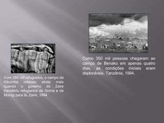 Como 350 mil pessoas chegaram ao
                                     campo de Benako em apenas quatro
                                     dias, as condições iniciais eram
                                     deploráveis. Tanzânia, 1994.
Com 350 mil refugiados, o campo de
Kibumba cresceu ainda mais
quando o governo do Zaire
transferiu refugiados de Goma e de
Munigi para lá. Zaire, 1994
 