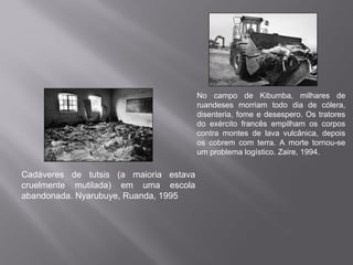 No campo de Kibumba, milhares de
                                        ruandeses morriam todo dia de cólera,
                                        disenteria, fome e desespero. Os tratores
                                        do exército francês empilham os corpos
                                        contra montes de lava vulcânica, depois
                                        os cobrem com terra. A morte tornou-se
                                        um problema logístico. Zaire, 1994.

Cadáveres de tutsis (a maioria estava
cruelmente mutilada) em uma escola
abandonada. Nyarubuye, Ruanda, 1995
 