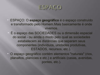    ESPAÇO: O espaço geográfico é o espaço construído
    e transformado pelo Homem.Mais basicamente é onde
                             vivemos.
   É o espaço das SOCIEDADES ou a dimensão espacial
      do social - ou ainda o modo pelo qual as sociedades
          estabelecem as distâncias que separam seus
         componentes (indivíduos, unidades produtivas,
                   ESTADOS, recursos, etc.).
   O espaço geográfico contém elementos "naturais" (rios,
    planaltos, planícies e etc.) e artificiais (casas, avenidas,
                          pontes, etc.).
 