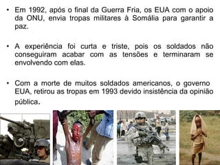 • Em 1992, após o final da Guerra Fria, os EUA com o apoio
da ONU, envia tropas militares à Somália para garantir a
paz.
• A experiência foi curta e triste, pois os soldados não
conseguiram acabar com as tensões e terminaram se
envolvendo com elas.
• Com a morte de muitos soldados americanos, o governo
EUA, retirou as tropas em 1993 devido insistência da opinião
pública.

 