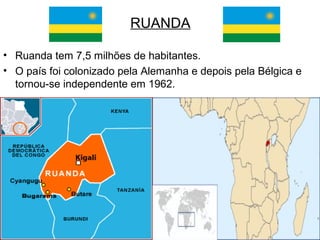 RUANDA
• Ruanda tem 7,5 milhões de habitantes.
• O país foi colonizado pela Alemanha e depois pela Bélgica e
tornou-se independente em 1962.

 