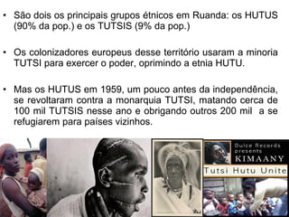 • São dois os principais grupos étnicos em Ruanda: os HUTUS
(90% da pop.) e os TUTSIS (9% da pop.)
• Os colonizadores europeus desse território usaram a minoria
TUTSI para exercer o poder, oprimindo a etnia HUTU.
• Mas os HUTUS em 1959, um pouco antes da independência,
se revoltaram contra a monarquia TUTSI, matando cerca de
100 mil TUTSIS nesse ano e obrigando outros 200 mil a se
refugiarem para países vizinhos.

 