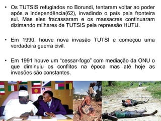 • Os TUTSIS refugiados no Borundi, tentaram voltar ao poder
após a independência(62), invadindo o país pela fronteira
sul. Mas eles fracassaram e os massacres continuaram
dizimando milhares de TUTSIS pela repressão HUTU.
• Em 1990, houve nova invasão TUTSI e começou uma
verdadeira guerra civil.
• Em 1991 houve um “cessar-fogo” com mediação da ONU o
que diminuiu os conflitos na época mas até hoje as
invasões são constantes.

 