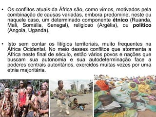• Os conflitos atuais da África são, como vimos, motivados pela
combinação de causas variadas, embora predomine, neste ou
naquele caso, um determinado componente étnico (Ruanda,
Mali, Somália, Senegal), religioso (Argélia), ou político
(Angola, Uganda).
• Isto sem contar os litígios territoriais, muito frequentes na
África Ocidental. No meio desses conflitos que atormenta a
África neste final de século, estão vários povos e nações que
buscam sua autonomia e sua autodeterminação face a
poderes centrais autoritários, exercidos muitas vezes por uma
etnia majoritária.

 