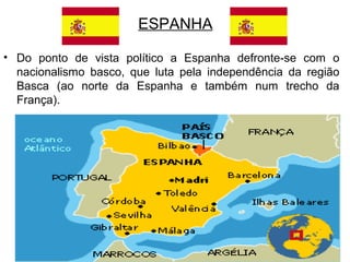 ESPANHA
• Do ponto de vista político a Espanha defronte-se com o
nacionalismo basco, que luta pela independência da região
Basca (ao norte da Espanha e também num trecho da
França).

 
