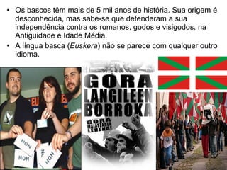 • Os bascos têm mais de 5 mil anos de história. Sua origem é
desconhecida, mas sabe-se que defenderam a sua
independência contra os romanos, godos e visigodos, na
Antiguidade e Idade Média.
• A língua basca (Euskera) não se parece com qualquer outro
idioma.

 