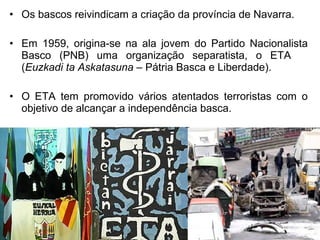 • Os bascos reivindicam a criação da província de Navarra.
• Em 1959, origina-se na ala jovem do Partido Nacionalista
Basco (PNB) uma organização separatista, o ETA
(Euzkadi ta Askatasuna – Pátria Basca e Liberdade).
• O ETA tem promovido vários atentados terroristas com o
objetivo de alcançar a independência basca.

 