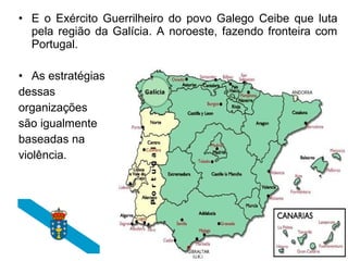 • E o Exército Guerrilheiro do povo Galego Ceibe que luta
pela região da Galícia. A noroeste, fazendo fronteira com
Portugal.
• As estratégias
dessas
organizações
são igualmente
baseadas na
violência.

 