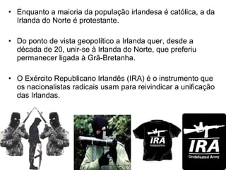 • Enquanto a maioria da população irlandesa é católica, a da
Irlanda do Norte é protestante.
• Do ponto de vista geopolítico a Irlanda quer, desde a
década de 20, unir-se à Irlanda do Norte, que preferiu
permanecer ligada à Grã-Bretanha.
• O Exército Republicano Irlandês (IRA) é o instrumento que
os nacionalistas radicais usam para reivindicar a unificação
das Irlandas.

 