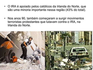 • O IRA é apoiado pelos católicos da Irlanda do Norte, que
são uma minoria importante nessa região (43% do total).
• Nos anos 90, também começaram a surgir movimentos
terroristas protestantes que lutavam contra o IRA, na
Irlanda do Norte.

 