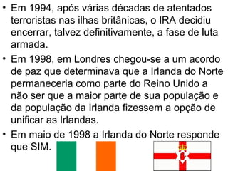 • Em 1994, após várias décadas de atentados
terroristas nas ilhas britânicas, o IRA decidiu
encerrar, talvez definitivamente, a fase de luta
armada.
• Em 1998, em Londres chegou-se a um acordo
de paz que determinava que a Irlanda do Norte
permaneceria como parte do Reino Unido a
não ser que a maior parte de sua população e
da população da Irlanda fizessem a opção de
unificar as Irlandas.
• Em maio de 1998 a Irlanda do Norte responde
que SIM.

 