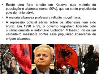 • Existe uma forte tensão em Kosovo, cuja maioria da
população é albanesa (cerca 90%), que se sente prejudicada
pelo domínio sérvio.
• A maioria albanesa professa a religião muçulmana.
• A repressão policial sérvia sobre os albaneses tem sido
brutal. Em 1998 e 99, o governo Iugoslavo liderado pelo
ultranacionalista e autoritário Slobodan Milosevic iniciou um
verdadeiro massacre contra essa população kosovense de
origem albanesa.

 