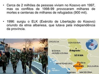• Cerca de 2 milhões de pessoas viviam no Kosovo em 1997,
mas os conflitos de 1998-99 provocaram milhares de
mortes e centenas de milhares de refugiados (900 mil).
• 1996: surgiu o ELK (Exército de Libertação do Kosovo)
oriundo da etnia albanesa, que lutava pela independência
da província.

 