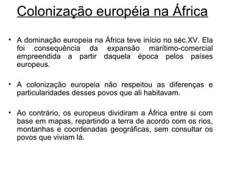 Colonização européia na África
• A dominação europeia na África teve início no séc.XV. Ela
foi consequência da expansão marítimo-comercial
empreendida a partir daquela época pelos países
europeus.
• A colonização europeia não respeitou as diferenças e
particularidades desses povos que ali habitavam.
• Ao contrário, os europeus dividiram a África entre si com
base em mapas, repartindo a terra de acordo com os rios,
montanhas e coordenadas geográficas, sem consultar os
povos que viviam lá.

 