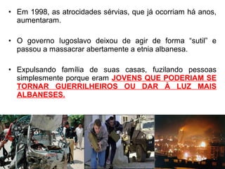 • Em 1998, as atrocidades sérvias, que já ocorriam há anos,
aumentaram.
• O governo Iugoslavo deixou de agir de forma “sutil” e
passou a massacrar abertamente a etnia albanesa.
• Expulsando família de suas casas, fuzilando pessoas
simplesmente porque eram JOVENS QUE PODERIAM SE
TORNAR GUERRILHEIROS OU DAR À LUZ MAIS
ALBANESES.

 