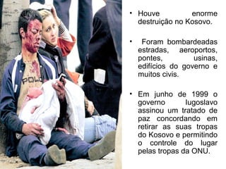 • Houve
enorme
destruição no Kosovo.
•

Foram bombardeadas
estradas, aeroportos,
pontes,
usinas,
edifícios do governo e
muitos civis.

• Em junho de 1999 o
governo
Iugoslavo
assinou um tratado de
paz concordando em
retirar as suas tropas
do Kosovo e permitindo
o controle do lugar
pelas tropas da ONU.

 