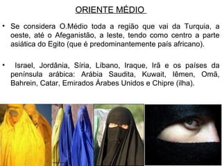 ORIENTE MÉDIO
• Se considera O.Médio toda a região que vai da Turquia, a
oeste, até o Afeganistão, a leste, tendo como centro a parte
asiática do Egito (que é predominantemente país africano).
•

Israel, Jordânia, Síria, Líbano, Iraque, Irã e os países da
península arábica: Arábia Saudita, Kuwait, Iêmen, Omã,
Bahrein, Catar, Emirados Árabes Unidos e Chipre (ilha).

 