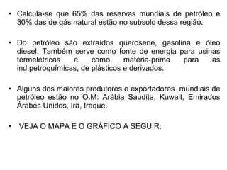 • Calcula-se que 65% das reservas mundiais de petróleo e
30% das de gás natural estão no subsolo dessa região.
• Do petróleo são extraídos querosene, gasolina e óleo
diesel. Também serve como fonte de energia para usinas
termelétricas
e
como
matéria-prima
para
as
ind.petroquímicas, de plásticos e derivados.
• Alguns dos maiores produtores e exportadores mundiais de
petróleo estão no O.M: Arábia Saudita, Kuwait, Emirados
Árabes Unidos, Irã, Iraque.
•

VEJA O MAPA E O GRÁFICO A SEGUIR:

 