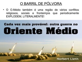 O BARRIL DE PÓLVORA
• O O.Médio também é uma região de vários conflitos
religiosos, sociais e fronteiriços que periodicamente
EXPLODEM, LITERALMENTE!

 