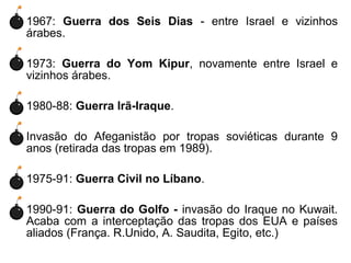 • 1967: Guerra dos Seis Dias - entre Israel e vizinhos
árabes.
• 1973: Guerra do Yom Kipur, novamente entre Israel e
vizinhos árabes.
• 1980-88: Guerra Irã-Iraque.
• Invasão do Afeganistão por tropas soviéticas durante 9
anos (retirada das tropas em 1989).
• 1975-91: Guerra Civil no Líbano.
• 1990-91: Guerra do Golfo - invasão do Iraque no Kuwait.
Acaba com a interceptação das tropas dos EUA e países
aliados (França. R.Unido, A. Saudita, Egito, etc.)

 