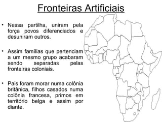 Fronteiras Artificiais
• Nessa partilha, uniram pela
força povos diferenciados e
desuniram outros.
• Assim famílias que pertenciam
a um mesmo grupo acabaram
sendo
separadas
pelas
fronteiras coloniais.
• Pais foram morar numa colônia
britânica, filhos casados numa
colônia francesa, primos em
território belga e assim por
diante.

 