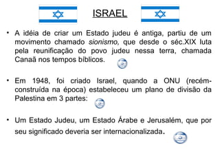 ISRAEL
• A idéia de criar um Estado judeu é antiga, partiu de um
movimento chamado sionismo, que desde o séc.XIX luta
pela reunificação do povo judeu nessa terra, chamada
Canaã nos tempos bíblicos.
• Em 1948, foi criado Israel, quando a ONU (recémconstruída na época) estabeleceu um plano de divisão da
Palestina em 3 partes:
• Um Estado Judeu, um Estado Árabe e Jerusalém, que por
seu significado deveria ser internacionalizada.

 