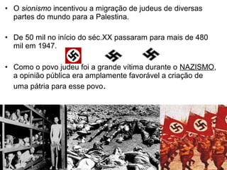 • O sionismo incentivou a migração de judeus de diversas
partes do mundo para a Palestina.
• De 50 mil no início do séc.XX passaram para mais de 480
mil em 1947.
• Como o povo judeu foi a grande vítima durante o NAZISMO,
a opinião pública era amplamente favorável a criação de
uma pátria para esse povo.

 