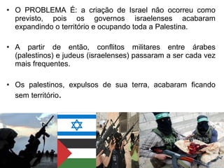 • O PROBLEMA É: a criação de Israel não ocorreu como
previsto, pois os governos israelenses acabaram
expandindo o território e ocupando toda a Palestina.
• A partir de então, conflitos militares entre árabes
(palestinos) e judeus (israelenses) passaram a ser cada vez
mais frequentes.
• Os palestinos, expulsos de sua terra, acabaram ficando
sem território.

 