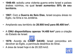 • 1948-49: eclodiu uma violenta guerra entre Israel e países
árabes vizinhos, na qual Israel aumentou 50% de seu
território.
• 1967: Com a Guerra do Seis Dias, Israel ocupou áreas no
Egito, na Síria e na Jordânia.
• Ampliando seu território de 20.900 km2 para 80.400 km².
• A ONU disponibilizou apenas 14.400 km² para a criação
do Estado de Israel.
• 1979: Acordo de CAMP DAVID, Israel concordou em
devolver ao Egito, a península desértica do Sinai.
• A área de Israel hoje é de 20.325 km2.

 