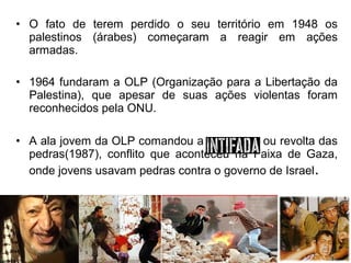 • O fato de terem perdido o seu território em 1948 os
palestinos (árabes) começaram a reagir em ações
armadas.
• 1964 fundaram a OLP (Organização para a Libertação da
Palestina), que apesar de suas ações violentas foram
reconhecidos pela ONU.
• A ala jovem da OLP comandou a
ou revolta das
pedras(1987), conflito que aconteceu na Faixa de Gaza,
onde jovens usavam pedras contra o governo de Israel.

 