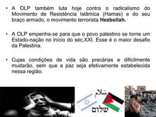 • A OLP também luta hoje contra o radicalismo do
Movimento de Resistência Islâmica (Hamas) e do seu
braço armado, o movimento terrorista Hezbollah.
• A OLP empenha-se para que o povo palestino se torne um
Estado-nação no início do séc.XXI. Esse é o maior desafio
da Palestina.
• Cujas condições de vida são precárias e dificilmente
mudarão, sem que a paz seja efetivamente estabelecida
nessa região.

 