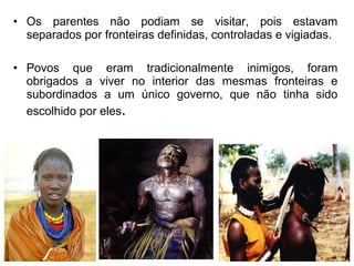 • Os parentes não podiam se visitar, pois estavam
separados por fronteiras definidas, controladas e vigiadas.
• Povos que eram tradicionalmente inimigos, foram
obrigados a viver no interior das mesmas fronteiras e
subordinados a um único governo, que não tinha sido
escolhido por eles.

 